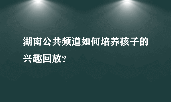 湖南公共频道如何培养孩子的兴趣回放？