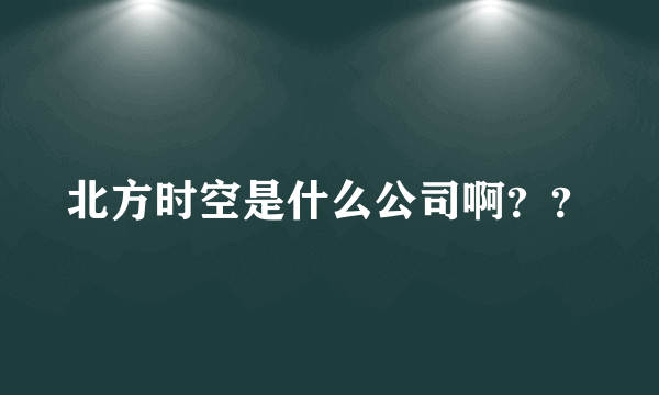 北方时空是什么公司啊？？