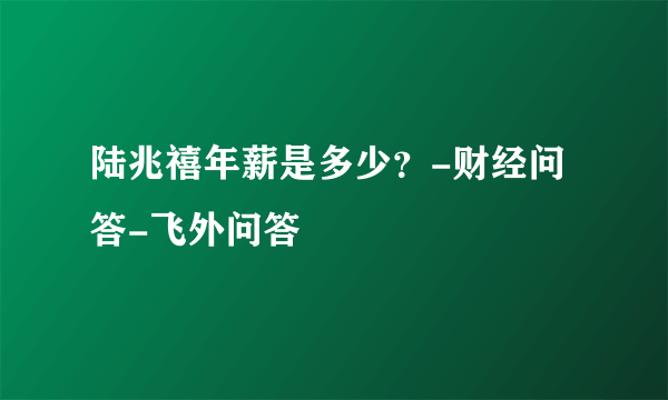 陆兆禧年薪是多少？-财经问答-飞外问答