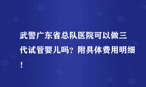 武警广东省总队医院可以做三代试管婴儿吗？附具体费用明细！