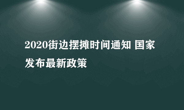 2020街边摆摊时间通知 国家发布最新政策