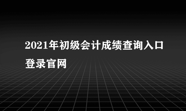 2021年初级会计成绩查询入口登录官网