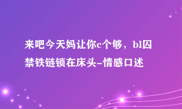 来吧今天妈让你c个够，bl囚禁铁链锁在床头-情感口述