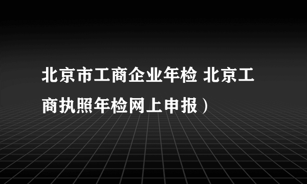 北京市工商企业年检 北京工商执照年检网上申报）