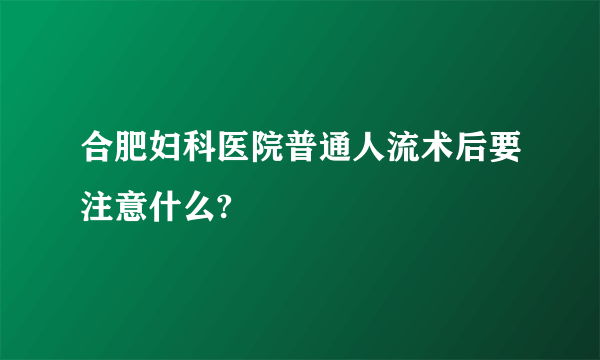 合肥妇科医院普通人流术后要注意什么?