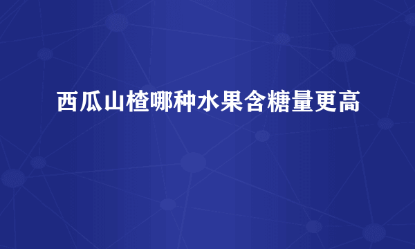 西瓜山楂哪种水果含糖量更高