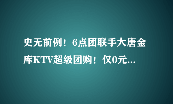 史无前例！6点团联手大唐金库KTV超级团购！仅0元！享受1小时免费欢唱（原价平均58元/小时）！不限购买人数