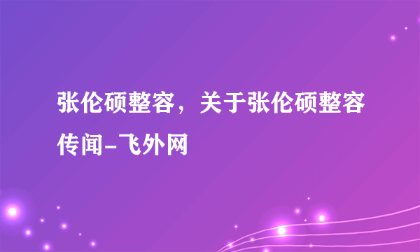 张伦硕整容，关于张伦硕整容传闻-飞外网