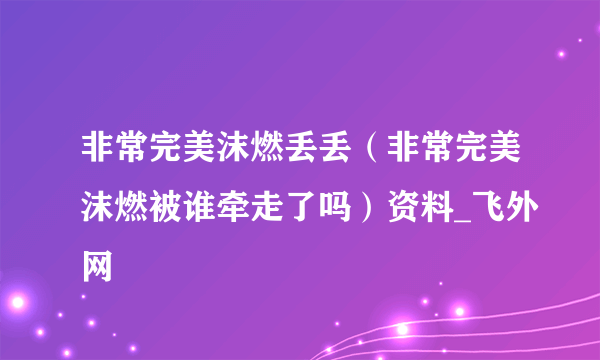 非常完美沫燃丢丢（非常完美沫燃被谁牵走了吗）资料_飞外网