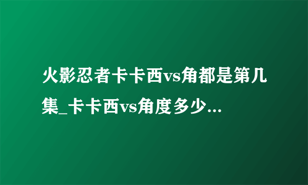 火影忍者卡卡西vs角都是第几集_卡卡西vs角度多少集-你知道吗