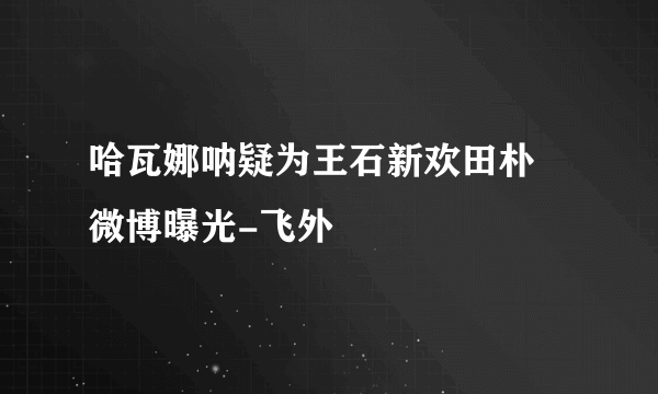 哈瓦娜呐疑为王石新欢田朴珺微博曝光-飞外