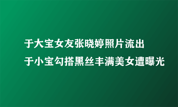 于大宝女友张晓婷照片流出  于小宝勾搭黑丝丰满美女遭曝光