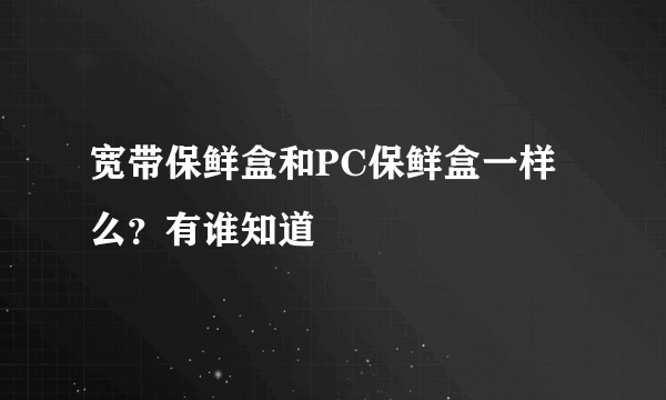 宽带保鲜盒和PC保鲜盒一样么？有谁知道