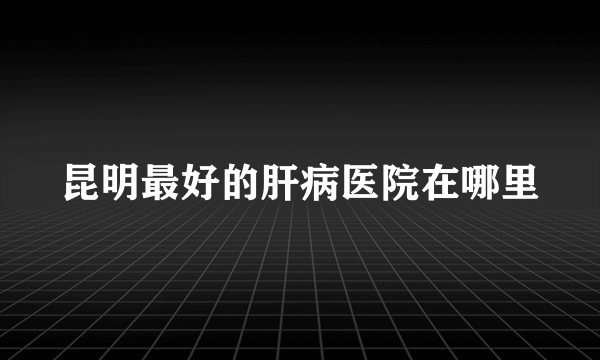 昆明最好的肝病医院在哪里