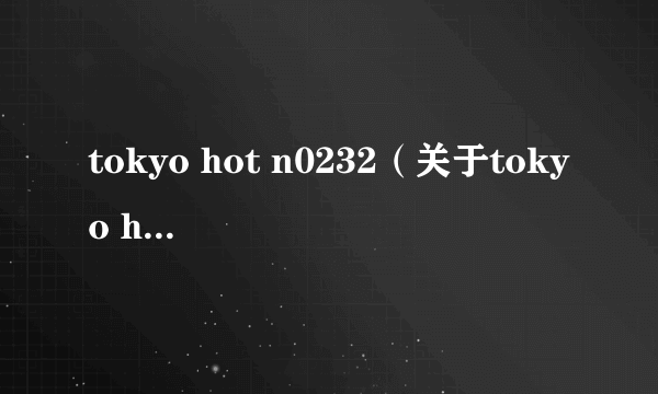 tokyo hot n0232（关于tokyo hot n0232的简介）