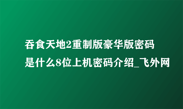 吞食天地2重制版豪华版密码是什么8位上机密码介绍_飞外网