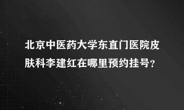 北京中医药大学东直门医院皮肤科李建红在哪里预约挂号？