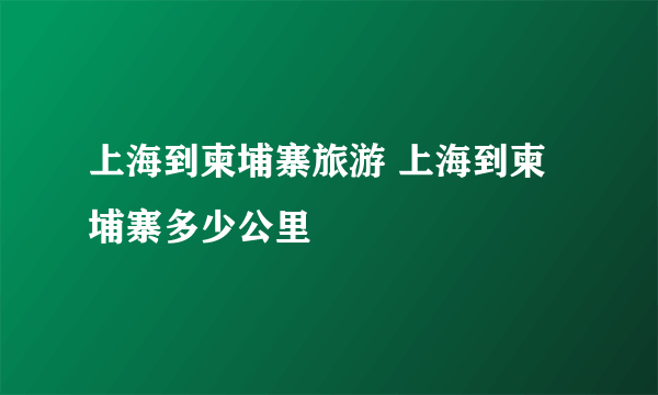 上海到柬埔寨旅游 上海到柬埔寨多少公里