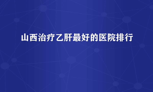 山西治疗乙肝最好的医院排行