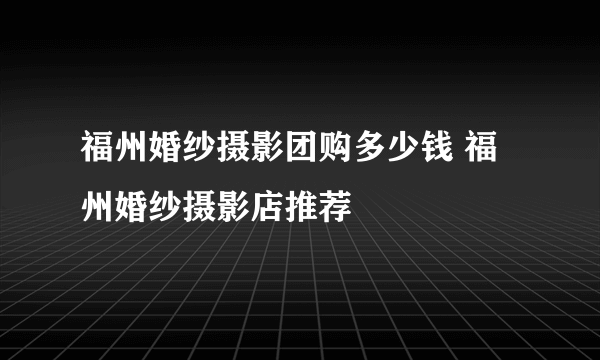 福州婚纱摄影团购多少钱 福州婚纱摄影店推荐