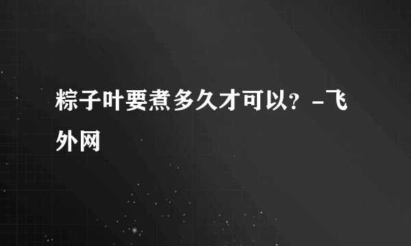 粽子叶要煮多久才可以？-飞外网