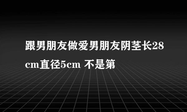 跟男朋友做爱男朋友阴茎长28cm直径5cm 不是第