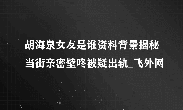 胡海泉女友是谁资料背景揭秘当街亲密壁咚被疑出轨_飞外网