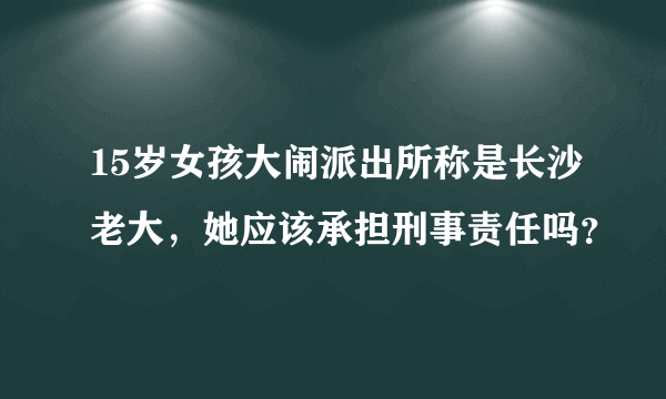 15岁女孩大闹派出所称是长沙老大，她应该承担刑事责任吗？