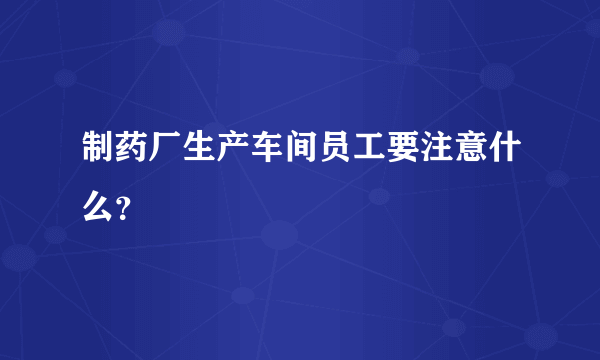 制药厂生产车间员工要注意什么？