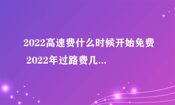 2022高速费什么时候开始免费 2022年过路费几号开始免费