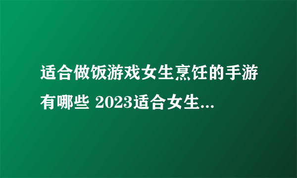 适合做饭游戏女生烹饪的手游有哪些 2023适合女生玩的做饭游戏合集