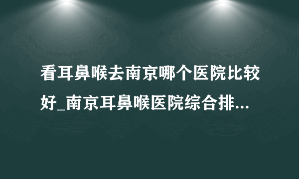 看耳鼻喉去南京哪个医院比较好_南京耳鼻喉医院综合排名榜单？