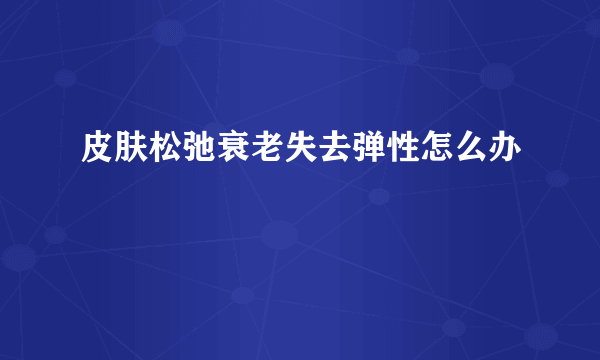 皮肤松弛衰老失去弹性怎么办