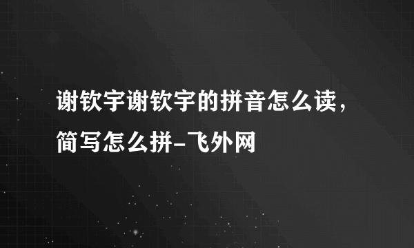 谢钦宇谢钦宇的拼音怎么读，简写怎么拼-飞外网