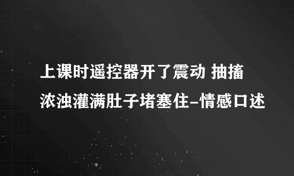 上课时遥控器开了震动 抽搐浓浊灌满肚子堵塞住-情感口述