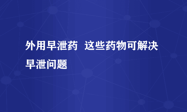 外用早泄药  这些药物可解决早泄问题