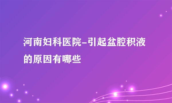 河南妇科医院-引起盆腔积液的原因有哪些