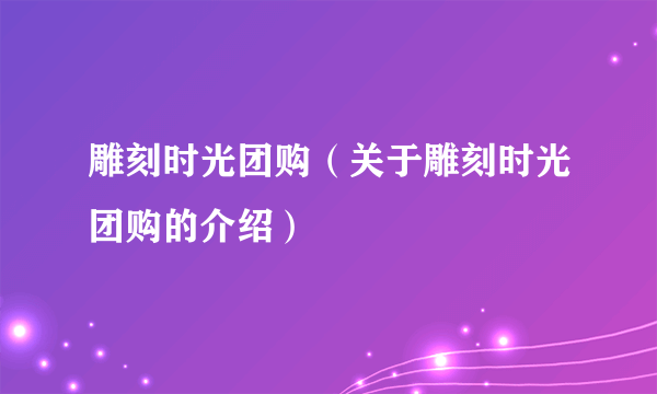 雕刻时光团购（关于雕刻时光团购的介绍）