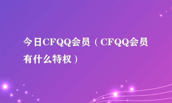 今日CFQQ会员（CFQQ会员有什么特权）