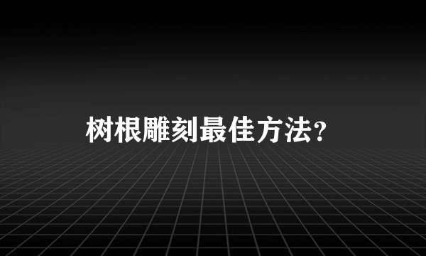 树根雕刻最佳方法？