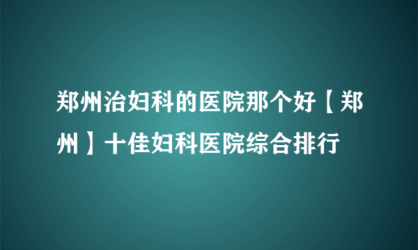 郑州治妇科的医院那个好【郑州】十佳妇科医院综合排行