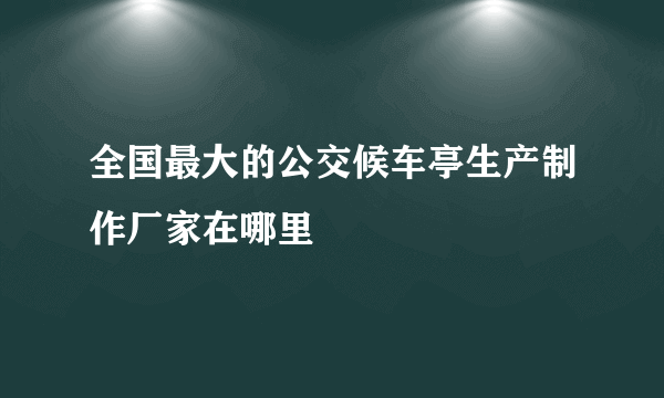 全国最大的公交候车亭生产制作厂家在哪里