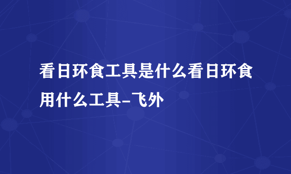 看日环食工具是什么看日环食用什么工具-飞外