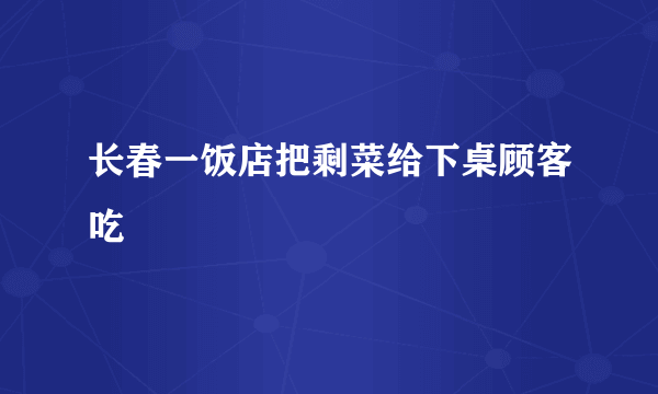 长春一饭店把剩菜给下桌顾客吃