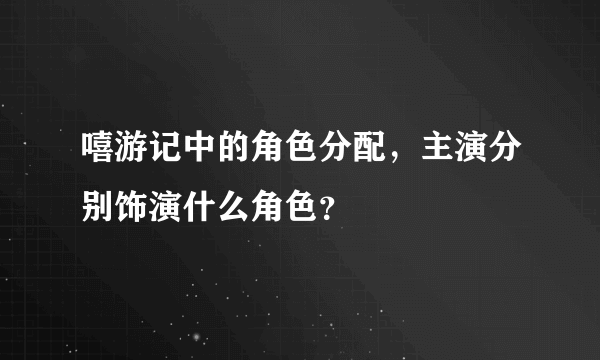 嘻游记中的角色分配，主演分别饰演什么角色？