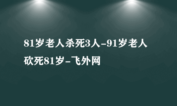 81岁老人杀死3人-91岁老人砍死81岁-飞外网