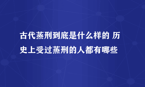 古代蒸刑到底是什么样的 历史上受过蒸刑的人都有哪些