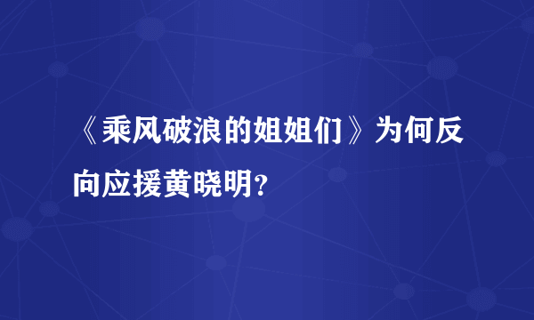 《乘风破浪的姐姐们》为何反向应援黄晓明？