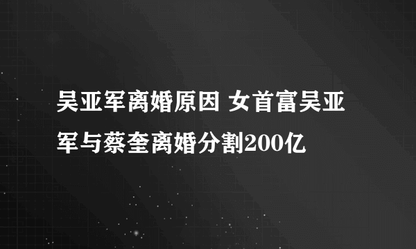 吴亚军离婚原因 女首富吴亚军与蔡奎离婚分割200亿