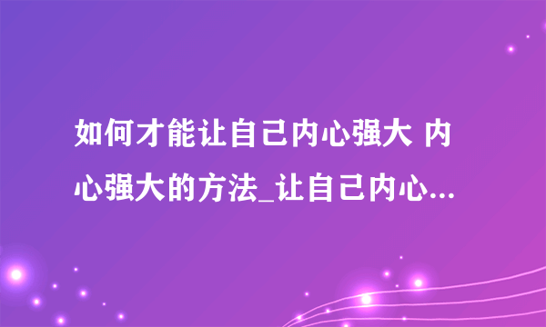 如何才能让自己内心强大 内心强大的方法_让自己内心变得强大处事方法_内心强大过程你会担心的几点_让自己的内心变得强大小诀窍